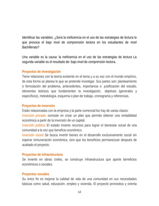 Identificar las variables: ¿Será la ineficiencia en el uso de las estrategias de lectura lo
que provoca el bajo nivel de comprensión lectora en los estudiantes de nivel
Bachillerato?
Una variable es la causa: la ineficiencia en el uso de las estrategias de lectura La
segunda variable es el resultado de: bajo nivel de comprensión lectora.
Proyectos de investigación
Tiene relaciones con la teoría existente en el tema y a su vez con el mundo empírico,
de esta forma se planea lo que se pretende investigar. Sus partes son: planteamiento
o formulación del problema, antecedentes, importancia o justificación del estudio,
elementos teóricos que fundamenten la investigación, objetivos (generales y
específicos), metodología, esquema o plan de trabajo, cronograma y referencias.
Proyectos de inversión
Están relacionadas con la empresa y la parte comercial los hay de varias clases:
Inversión privada: consiste en crear un plan que permita obtener una rentabilidad
económica a partir de la inversión de un capital.
Inversión pública: El estado invierte recursos para lograr el bienestar social de una
comunidad a la vez que beneficio económico.
Inversión social: Se busca invertir bienes en el desarrollo exclusivamente social sin
esperar remuneración económica, sino que los beneficios permanezcan después de
acabado el proyecto.
Proyectos de infraestructura
Se invierte en obras civiles, se construye infraestructura que aporte beneficios
económicos o sociales.
Proyectos sociales
Su único fin es mejorar la calidad de vida de una comunidad en sus necesidades
básicas como salud, educación, empleo y vivienda. El proyecto pronostica y orienta
12
 