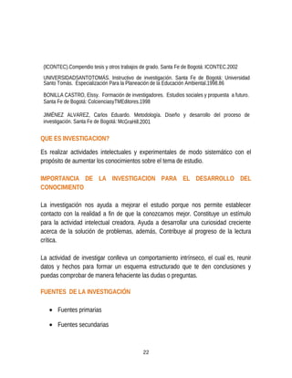 (ICONTEC).Compendio tesis y otros trabajos de grado. Santa Fe de Bogotá: ICONTEC.2002
UNIVERSIDADSANTOTOMÁS. Instructivo de investigación. Santa Fe de Bogotá: Universidad
Santo Tomás. Especialización Para la Planeación de la Educación Ambiental.1998.86
BONILLA CASTRO, Elssy. Formación de investigadores. Estudios sociales y propuesta a futuro.
Santa Fe de Bogotá: ColcienciasyTMEditores.1998
JIMÉNEZ ALVAREZ, Carlos Eduardo. Metodología. Diseño y desarrollo del proceso de
investigación. Santa Fe de Bogotá: McGraHill.2001
QUE ES INVESTIGACION?
Es realizar actividades intelectuales y experimentales de modo sistemático con el
propósito de aumentar los conocimientos sobre el tema de estudio.
IMPORTANCIA DE LA INVESTIGACION PARA EL DESARROLLO DEL
CONOCIMIENTO
La investigación nos ayuda a mejorar el estudio porque nos permite establecer
contacto con la realidad a fin de que la conozcamos mejor. Constituye un estímulo
para la actividad intelectual creadora. Ayuda a desarrollar una curiosidad creciente
acerca de la solución de problemas, además, Contribuye al progreso de la lectura
crítica.
La actividad de investigar conlleva un comportamiento intrínseco, el cual es, reunir
datos y hechos para formar un esquema estructurado que te den conclusiones y
puedas comprobar de manera fehaciente las dudas o preguntas.
FUENTES DE LA INVESTIGACIÓN
• Fuentes primarias
• Fuentes secundarias
22
 
