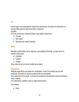 Fin
marco legal, la normatividad el criterio de la pertinencia, los planes de desarrollo en
los que debo guiarme para desarrollar el proyecto.
Ejemplo:
El fin de un proyecto ambiental (todo lo que abale el proyecto)
• Cornare
• ISO 14001
• Secretaria de medio ambiente
Metas
Medidas cuantificables de los objetivos, para poderlas formular se debe tener en
cuenta 3 elementos
• Cantidad
• Calidad
• Tiempo
(Esta columna se formula de arriba hacia abajo)
Indicadores
Medidas específicas que deben ser verificables, miden los cambios que se han
producido, teniendo en cuenta la columna de las actividades.
Este instrumento nos ayuda a conocer los progresos del proyecto y tomar decisiones,
hacer mejoras.
Los indicadores cambian según la etapa del proyecto.
Tres etapas
• Inicio
32
 