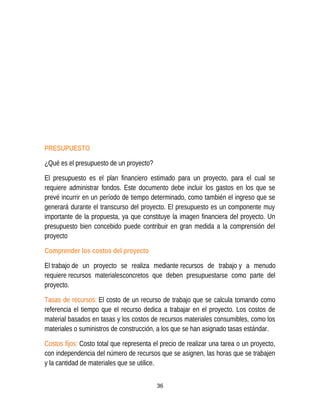 PRESUPUESTO
¿Qué es el presupuesto de un proyecto?
El presupuesto es el plan financiero estimado para un proyecto, para el cual se
requiere administrar fondos. Este documento debe incluir los gastos en los que se
prevé incurrir en un período de tiempo determinado, como también el ingreso que se
generará durante el transcurso del proyecto. El presupuesto es un componente muy
importante de la propuesta, ya que constituye la imagen financiera del proyecto. Un
presupuesto bien concebido puede contribuir en gran medida a la comprensión del
proyecto
Comprender los costos del proyecto
El trabajo de un proyecto se realiza mediante recursos de trabajo y a menudo
requiere recursos materialesconcretos que deben presupuestarse como parte del
proyecto.
Tasas de recursos: El costo de un recurso de trabajo que se calcula tomando como
referencia el tiempo que el recurso dedica a trabajar en el proyecto. Los costos de
material basados en tasas y los costos de recursos materiales consumibles, como los
materiales o suministros de construcción, a los que se han asignado tasas estándar.
Costos fijos: Costo total que representa el precio de realizar una tarea o un proyecto,
con independencia del número de recursos que se asignen, las horas que se trabajen
y la cantidad de materiales que se utilice.
36
 