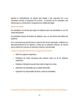 significa la materialización de aquella idea dirigida a dar respuesta útil a una
necesidad concreta, la búsqueda de la forma , la previsión de los materiales más
idóneos para su construcción y la garantía de la utilidad del objeto.
plan de actividades
las actividades son formas para lograr los objetivos.¡pero las actividades no son las
metas del proyecto!
las actividades derivan del análisis de objetivos, que a su vez derivan del análisis del
problema.
es un instrumento que permite llevar a cabo los fines de los interesados, mediante una
adecuada definición de los objetivos y metas que se pretenden alcanzar, de manera
que se utilicen los recursos con eficiencia, eficacia y economicidad.
un plan de actividades debe contener la siguiente información:
• Definir los objetivos específicos.
• Establecer las metas necesarias para alcanzar cada uno de los objetivos
específicos.
• Establecer indicadores que permitan medir el logro de la meta.
• Determinar las actividades que se deben desarrollar.
• Especificar los responsables de llevar a cabo las actividades.
Al momento de elaborar los plan de actividades es importante tener en consideración:
41
 