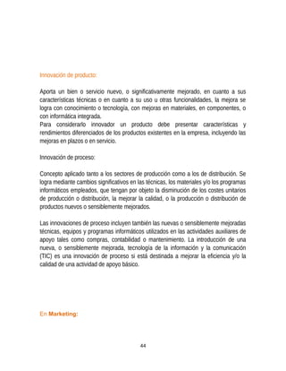 Innovación de producto:
Aporta un bien o servicio nuevo, o significativamente mejorado, en cuanto a sus
características técnicas o en cuanto a su uso u otras funcionalidades, la mejora se
logra con conocimiento o tecnología, con mejoras en materiales, en componentes, o
con informática integrada.
Para considerarlo innovador un producto debe presentar características y
rendimientos diferenciados de los productos existentes en la empresa, incluyendo las
mejoras en plazos o en servicio.
Innovación de proceso:
Concepto aplicado tanto a los sectores de producción como a los de distribución. Se
logra mediante cambios significativos en las técnicas, los materiales y/o los programas
informáticos empleados, que tengan por objeto la disminución de los costes unitarios
de producción o distribución, la mejorar la calidad, o la producción o distribución de
productos nuevos o sensiblemente mejorados.
Las innovaciones de proceso incluyen también las nuevas o sensiblemente mejoradas
técnicas, equipos y programas informáticos utilizados en las actividades auxiliares de
apoyo tales como compras, contabilidad o mantenimiento. La introducción de una
nueva, o sensiblemente mejorada, tecnología de la información y la comunicación
(TIC) es una innovación de proceso si está destinada a mejorar la eficiencia y/o la
calidad de una actividad de apoyo básico.
En Marketing:
44
 