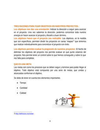 TRES RAZONES PARA FIJAR OBJETIVOS EN NUESTROS PROYECTOS.
Los objetivos nos dan una orientación: Indican la dirección a seguir para avanzar
en el proyecto. Una vez sabemos la dirección, podemos concentrar toda nuestra
energía en hacer avanzar el proyecto y llevarlo a buen término.
Los objetivos hacen que el proyecto sea realizable: Los objetivos, en la medida
que son específicos, permiten dividir los proyectos en varias “etapas”3
que tenemos
que realizar individualmente para concretizar el proyecto con éxito.
Los objetivos permiten evaluar la progresión de nuestros proyectos: El hecho de
delimitar los objetivos del proyecto nos permite evaluar en qué punto estamos del
proyecto. Nos permite tener un control sobre lo que hemos conseguido y sobre lo que
nos falta para completar.
QUE ES UNA META
Las metas son como los procesos que se deben seguir y terminar para poder llegar al
objetivo. Todo objetivo está compuesto por una serie de metas, que unidas y
alcanzadas conforman el objetivo.
Se debe de tener en cuenta tres elementos importantes
• Tiempo
• Cantidad
• Calidad
3 http://definicion.mx/meta/
8
 