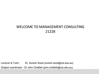 WELCOME TO MANAGEMENT CONSULTING 21228 Lecturer & Tutor :  Dr. Suresh Sood (suresh.sood@uts.edu.au) Subject coordinator : Dr John Chelliah (john.chelliah@uts.edu.au) 