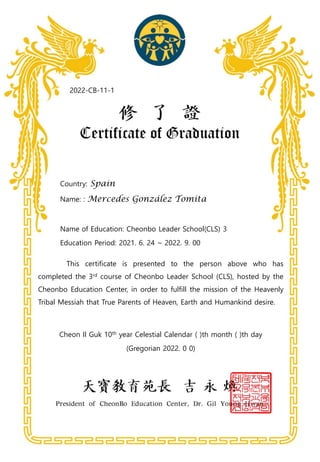 Country: Spain
Name: : Mercedes González Tomita
Name of Education: Cheonbo Leader School(CLS) 3
Education Period: 2021. 6. 24 ~ 2022. 9. 00
This certificate is presented to the person above who has
completed the 3rd course of Cheonbo Leader School (CLS), hosted by the
Cheonbo Education Center, in order to fulfill the mission of the Heavenly
Tribal Messiah that True Parents of Heaven, Earth and Humankind desire.
Cheon Il Guk 10th year Celestial Calendar ( )th month ( )th day
(Gregorian 2022. 0 0)
2022-CB-11-1
 