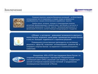 Заключение

                    Разумная стратегия развития банковских инноваций - не безоглядное
             использование чего-то сверхнового, а скорее, опора на применение
             апробированных лучших отечественных и зарубежных практик.
                     Крайне важна активная позиция и стимулирующее влияние
             регулятора, формулирующего «правила игры» для банков, в частности, в
             отношении применения в России практик банковской деятельности и
             финансовой отчетности, соответствующих международным стандартам.


                   «Облака» и аутсорсинг уравнивают возможности крупных и
             малых банков, возможно, даже давая преимущества малым банкам
             в силу их большей подвижности в принятии решений.
                  Появившиеся отечественные претенденты на системные
             решения в сфере ИБ позволяют оптимизировать развитие ИБ и
             направить энергию банков на маркетинг и взаимоотношения с
             клиентами.


                    Инициатива АРБ и РСПП при поддержке Банка России по
             созданию некоммерческого партнерства «Национальный
             платежный совет» (НПС) реальный шаг вперед по координации
             усилий и интересов игроков рынка платежей в продвижении
             инновационных технологий в России.
 