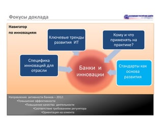 Фокусы доклада
Навигатор
по инновациям
                                                         Кому и что
                          Ключевые тренды
                                                        применять на
                            развития ИТ
                                                         практике?


            Специфика
          инноваций для                                    Стандарты как
             отрасли                          Банки и         основа
                                            Инновации        развития



Направления активности банков – 2012:
     •Повышение эффективности
          •Повышение качества деятельности
               •Соответствие требованиям регулятора
                     •Ориентация на клиента
 