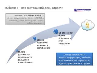 «Облака» – как завтрашний день отрасли

         Мнение СМИ (CNews Analytics):
 «о них задумываются банки из ТОП50»,
   «облака для тех, кто не успел создать
                      инфраструктуру»…



                                              ЦБ становится
                                              более
                                              лояльным к
                                облака        этой
                                позволяют     технологии
                                экономить
                                всем банкам
            облака
            уравнивают                             Основная проблема:
            возможности                       защита информации, в облаке
            больших и                         есть возможность перехода из
            малых банков                      одного приложения в другое
 