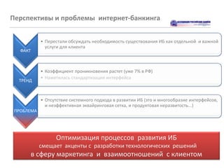 Перспективы и проблемы интернет-банкинга


            • Перестали обсуждать необходимость существования ИБ как отдельной и важной
              услуги для клиента
   ФАКТ



            • Коэффициент проникновения растет (уже 7% в РФ)
            • Наметилась стандартизация интерфейса
  ТРЕНД



            • Отсутствие системного подхода в развитии ИБ (это и многообразие интерфейсов,
              и неэффективная эквайринговая сетка, и продуктовая неразвитость...)
 ПРОБЛЕМА




                  Оптимизация процессов развития ИБ
            смещает акценты с разработки технологических решений
      в сферу маркетинга и взаимоотношений с клиентом
 
