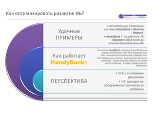 Как оптимизировать развитие ИБ?

                                          • отечественные платежные
                                        системы HandyBank и Золотая
                    Удачные                                  Корона.

                   ПРИМЕРЫ              • HandyBank » по рейтингу РА
                                              «Эксперт»-2011 признан
                                            лучшим отечественным ИБ

                                  •В систему HandyBank включено более 80 банков,
                                       каждый вступивший в HB банк передает свою
                 Как работает         базу «мерчантов (контрагентов) в общий котел.
                                  •Это удобно для клиентов, они получают доступ ко
                                      всей базе. Таким приемом HB встал на второе
                 HandyBank?               место по объему в стране (первое место у
                                                                        Сбербанка).


                                              • Стать системным
                                                       решением
                 ПЕРСПЕКТИВА                    • HB выходит на
                                        обслуживание клиентов за
                                                        рубежом
 
