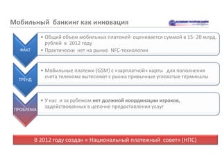 Мобильный банкинг как инновация
            • Общий объем мобильных платежей оценивается суммой в 15- 20 млрд.
              рублей в 2012 году
   ФАКТ     • Практически нет на рынке NFC-технологии


            • Мобильные платежи (GSM) с «зарплатной» карты для пополнения
              счета телекома вытесняют с рынка привычные угловатые терминалы
  ТРЕНД



            • У нас и за рубежом нет должной координации игроков,
              задействованных в цепочке предоставления услуг
 ПРОБЛЕМА




          В 2012 году создан « Национальный платежный совет» (НПС)
 