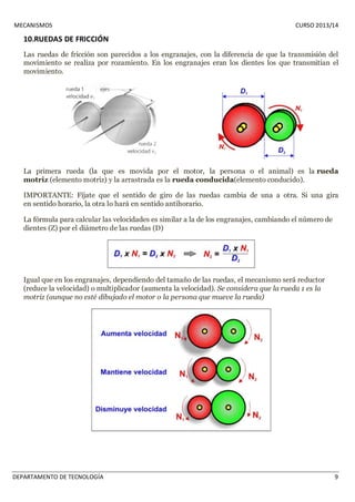 MECANISMOS CURSO 2013/14 
10.RUEDAS DE FRICCIÓN 
Las ruedas de fricción son parecidos a los engranajes, con la diferencia de que la transmisión del 
movimiento se realiza por rozamiento. En los engranajes eran los dientes los que transmitían el 
movimiento. 
La primera rueda (la que es movida por el motor, la persona o el animal) es la rueda 
motriz (elemento motriz) y la arrastrada es la rueda conducida(elemento conducido). 
IMPORTANTE: Fíjate que el sentido de giro de las ruedas cambia de una a otra. Si una gira 
en sentido horario, la otra lo hará en sentido antihorario. 
La fórmula para calcular las velocidades es similar a la de los engranajes, cambiando el número de 
dientes (Z) por el diámetro de las ruedas (D) 
Igual que en los engranajes, dependiendo del tamaño de las ruedas, el mecanismo será reductor 
(reduce la velocidad) o multiplicador (aumenta la velocidad). Se considera que la rueda 1 es la 
motriz (aunque no esté dibujado el motor o la persona que mueve la rueda) 
DEPARTAMENTO DE TECNOLOGÍA 9 
 