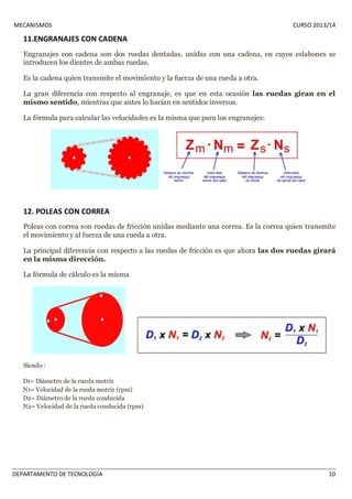 MECANISMOS CURSO 2013/14 
11.ENGRANAJES CON CADENA 
Engranajes con cadena son dos ruedas dentadas, unidas con una cadena, en cuyos eslabones se 
introducen los dientes de ambas ruedas. 
Es la cadena quien transmite el movimiento y la fuerza de una rueda a otra. 
La gran diferencia con respecto al engranaje, es que en esta ocasión las ruedas giran en el 
mismo sentido, mientras que antes lo hacían en sentidos inversos. 
La fórmula para calcular las velocidades es la misma que para los engranajes: 
12. POLEAS CON CORREA 
Poleas con correa son ruedas de fricción unidas mediante una correa. Es la correa quien transmite 
el movimiento y al fuerza de una rueda a otra. 
La principal diferencia con respecto a las ruedas de fricción es que ahora las dos ruedas girará 
en la misma dirección. 
La fórmula de cálculo es la misma 
Siendo : 
D1= Diámetro de la rueda motriz 
N1= Velocidad de la rueda motriz (rpm) 
D2= Diámetro de la rueda conducida 
N2= Velocidad de la rueda conducida (rpm) 
DEPARTAMENTO DE TECNOLOGÍA 10 
 