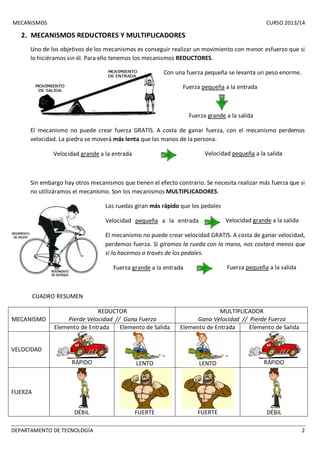MECANISMOS CURSO 2013/14 
2. MECANISMOS REDUCTORES Y MULTIPLICADORES 
Uno de los objetivos de los mecanismos es conseguir realizar un movimiento con menor esfuerzo que si 
lo hiciéramos sin él. Para ello tenemos los mecanismos REDUCTORES. 
Con una fuerza pequeña se levanta un peso enorme. 
Fuerza pequeña a la entrada 
Fuerza grande a la salida 
El mecanismo no puede crear fuerza GRATIS. A costa de ganar fuerza, con el mecanismo perdemos 
velocidad. La piedra se moverá más lenta que las manos de la persona. 
Velocidad grande a la entrada Velocidad pequeña a la salida 
Sin embargo hay otros mecanismos que tienen el efecto contrario. Se necesita realizar más fuerza que si 
no utilizáramos el mecanismo. Son los mecanismos MULTIPLICADORES. 
Las ruedas giran más rápido que los pedales 
Velocidad pequeña a la entrada Velocidad grande a la salida 
El mecanismo no puede crear velocidad GRATIS. A costa de ganar velocidad, 
perdemos fuerza. Si giramos la rueda con la mano, nos costará menos que 
si lo hacemos a través de los pedales. 
Fuerza grande a la entrada Fuerza pequeña a la salida 
CUADRO RESUMEN 
MECANISMO 
REDUCTOR 
Pierde Velocidad // Gana Fuerza 
MULTIPLICADOR 
Gana Velocidad // Pierde Fuerza 
Elemento de Entrada Elemento de Salida Elemento de Entrada Elemento de Salida 
VELOCIDAD 
RÁPIDO 
LENTO 
LENTO 
RÁPIDO 
FUERZA 
DÉBIL 
FUERTE 
FUERTE 
DÉBIL 
DEPARTAMENTO DE TECNOLOGÍA 2 
 