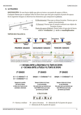 MECANISMOS CURSO 2013/14 
4. LA PALANCA 
DEFINICIÓN: Es una barra rígida que gira en torno a un punto de apoyo o fulcro. 
Cualquier fuerza que se aplique sobre la barra hace que ésta gire respecto al punto de apoyo. 
En la siguiente imagen se observan los elementos que componen la palanca. 
R (Resistencia): Peso que se desea levantar. Fuerza que se 
opone al movimiento 
F (Fuerza): Fuerza que el usuario realizará con objeto de 
levantar el peso. 
Punto de apoyo (Fulcro): Punto sobre el que gira la barra. 
si d>r →reductor // si d<r →multiplicador 
TIPOS DE PALANCA: 
CÁLCULOS: 
F x d = R x r 
F = fuerza a realizar R = peso a levantar d = distancia de F al punto de apoyo 
r = distancia de R al punto de apoyo 
DEPARTAMENTO DE TECNOLOGÍA 4 
 