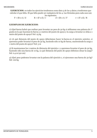 MECANISMOS CURSO 2013/14 
EJERCICIOS: en todos los ejercicios tendremos como dato 3 de los 4 datos y tendremos que 
calcular el que falta. El que falta puede ser cualquiera de los 4. Las fórmulas para cada caso son 
las siguientes. 
F = (R x r) / d R = (F x d) / r d = (R x r) / F r = (F x d) / R 
EJEMPLOS DE EJERCICIOS: 
1) ¿Qué fuerza habrá que realizar para levantar un peso de 50 kg si utilizamos una palanca de 1º 
grado en la que hacemos la fuerza a 2 metros del punto de apoyo y la carga a levantar se sitúa a 1 
metro del punto de apoyo? Sol: 25 kg 
2) ¿A qué distancia del punto de apoyo deberíamos hacer la fuerza en el ejercicio anterior, si 
queremos poder levantar el peso de 50 kg, haciendo sólo 10 kg de fuerza, manteniendo la carga a 
1 metro del punto de apoyo? Sol: 5 m 
3) Si mantenemos los 2 metros de distancia del ejercicio 1 y queremos levantar el peso de 50 kg, 
haciendo sólo una fuerza de 10 kg, ¿a qué distancia del punto de apoyo debemos situar la carga? 
Sol: 0,4 m (40 cm) 
4) ¿Qué peso podemos levantar con la palanca del ejercicio 1, si ejercemos una fuerza de 50 kg? 
Sol: 100 kg 
DEPARTAMENTO DE TECNOLOGÍA 5 
 