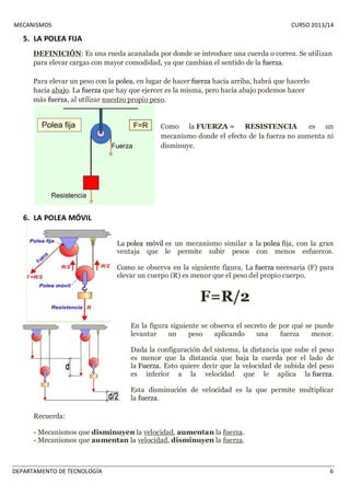 MECANISMOS CURSO 2013/14 
5. LA POLEA FIJA 
DEFINICIÓN: Es una rueda acanalada por donde se introduce una cuerda o correa. Se utilizan 
para elevar cargas con mayor comodidad, ya que cambian el sentido de la fuerza. 
Para elevar un peso con la polea, en lugar de hacer fuerza hacia arriba, habrá que hacerlo 
hacia abajo. La fuerza que hay que ejercer es la misma, pero hacia abajo podemos hacer 
más fuerza, al utilizar nuestro propio peso. 
Como la FUERZA = RESISTENCIA es un 
mecanismo donde el efecto de la fuerza no aumenta ni 
disminuye. 
6. LA POLEA MÓVIL 
La polea móvil es un mecanismo similar a la polea fija, con la gran 
ventaja que le permite subir pesos con menos esfuerzos. 
Como se observa en la siguiente figura, La fuerza necesaria (F) para 
elevar un cuerpo (R) es menor que el peso del propio cuerpo. 
F=R/2 
En la figura siguiente se observa el secreto de por qué se puede 
levantar un peso aplicando una fuerza menor. 
Dada la configuración del sistema, la distancia que sube el peso 
es menor que la distancia que baja la cuerda por el lado de 
la Fuerza. Esto quiere decir que la velocidad de subida del peso 
es inferior a la velocidad que le aplica la fuerza. 
Esta disminución de velocidad es la que permite multiplicar 
la fuerza. 
Recuerda: 
- Mecanismos que disminuyen la velocidad, aumentan la fuerza. 
- Mecanismos que aumentan la velocidad, disminuyen la fuerza. 
DEPARTAMENTO DE TECNOLOGÍA 6 
 