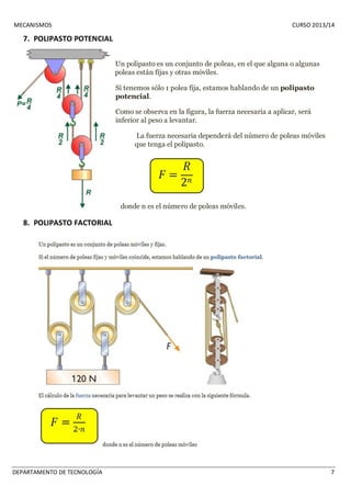 MECANISMOS CURSO 2013/14 
7. POLIPASTO POTENCIAL 
Un polipasto es un conjunto de poleas, en el que alguna o algunas 
poleas están fijas y otras móviles. 
Si tenemos sólo 1 polea fija, estamos hablando de un polipasto 
potencial. 
Como se observa en la figura, la fuerza necesaria a aplicar, será 
inferior al peso a levantar. 
La fuerza necesaria dependerá del número de poleas móviles 
que tenga el polipasto. 
donde n es el número de poleas móviles. 
8. POLIPASTO FACTORIAL 
DEPARTAMENTO DE TECNOLOGÍA 7 
 