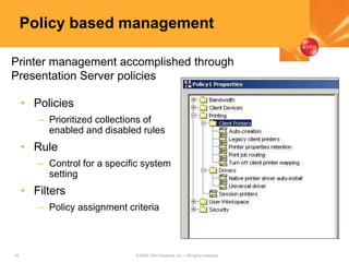 10 © 2005 Citrix Systems, Inc.—All rights reserved.
Policy based management
• Policies
– Prioritized collections of
enabled and disabled rules
• Rule
– Control for a specific system
setting
• Filters
– Policy assignment criteria
Printer management accomplished through
Presentation Server policies
 
