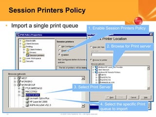 12 © 2005 Citrix Systems, Inc.—All rights reserved.
Session Printers Policy
• Import a single print queue
2. Browse for Print server
3. Select Print Server
4. Select the specific Print
queue to import
1. Enable Session Printers Policy
 