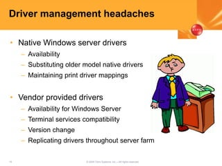 15 © 2005 Citrix Systems, Inc.—All rights reserved.
Driver management headaches
• Native Windows server drivers
– Availability
– Substituting older model native drivers
– Maintaining print driver mappings
• Vendor provided drivers
– Availability for Windows Server
– Terminal services compatibility
– Version change
– Replicating drivers throughout server farm
 