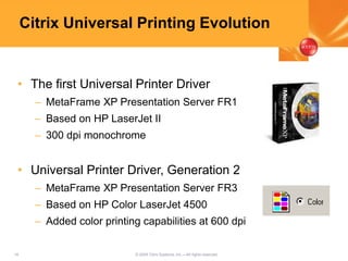16 © 2005 Citrix Systems, Inc.—All rights reserved.
Citrix Universal Printing Evolution
• The first Universal Printer Driver
– MetaFrame XP Presentation Server FR1
– Based on HP LaserJet II
– 300 dpi monochrome
• Universal Printer Driver, Generation 2
– MetaFrame XP Presentation Server FR3
– Based on HP Color LaserJet 4500
– Added color printing capabilities at 600 dpi
 