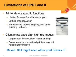17 © 2005 Citrix Systems, Inc.—All rights reserved.
Limitations of UPD I and II
• Printer device specific functions
– Limited form set & multi-tray support
– 600 dpi max resolution
– No access to duplex, stapling, and other
finishing options..
• Client prints page size, high-res images
– Large spool files on client (slows printing)
– Some memory constrained printers may not
handle large images
Result: Still might need other print drivers !!!
 