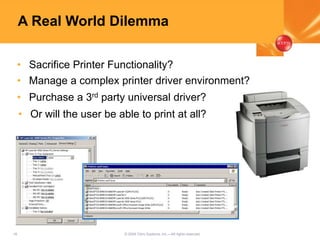 18 © 2005 Citrix Systems, Inc.—All rights reserved.
A Real World Dilemma
• Sacrifice Printer Functionality?
• Manage a complex printer driver environment?
• Purchase a 3rd party universal driver?
• Or will the user be able to print at all?
 