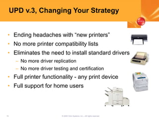 19 © 2005 Citrix Systems, Inc.—All rights reserved.
UPD v.3, Changing Your Strategy
• Ending headaches with “new printers”
• No more printer compatibility lists
• Eliminates the need to install standard drivers
– No more driver replication
– No more driver testing and certification
• Full printer functionality - any print device
• Full support for home users
 