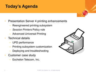 2 © 2005 Citrix Systems, Inc.—All rights reserved.
Today’s Agenda
• Presentation Server 4 printing enhancements
– Reengineered printing subsystem
– Session Printers Policy rule
– Advanced Universal Printing
• Technical details
– UPD performance
– Printing subsystem customization
– Deploying and troubleshooting
• Customer case study
– Eschelon Telecom, Inc.
 