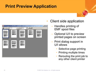 22 © 2005 Citrix Systems, Inc.—All rights reserved.
Print Preview Application
• Client side application
– Handles printing of
EMF spool files
– Optional U/I to preview
printed pages on screen
– Print dialog support in
U/I allows
• Selective page printing
• Printing multiple times
• Rerouting the print job to
any other client printer
 