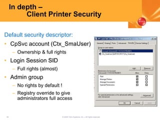 29 © 2005 Citrix Systems, Inc.—All rights reserved.
In depth –
Client Printer Security
Default security descriptor:
• CpSvc account (Ctx_SmaUser)
– Ownership & full rights
• Login Session SID
– Full rights (almost)
• Admin group
– No rights by default !
– Registry override to give
administrators full access
 