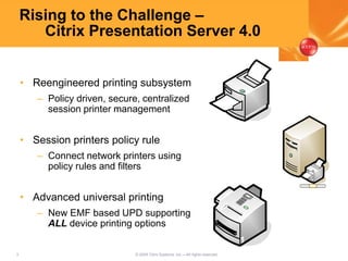 3 © 2005 Citrix Systems, Inc.—All rights reserved.
Rising to the Challenge –
Citrix Presentation Server 4.0
• Reengineered printing subsystem
– Policy driven, secure, centralized
session printer management
• Session printers policy rule
– Connect network printers using
policy rules and filters
• Advanced universal printing
– New EMF based UPD supporting
ALL device printing options
 