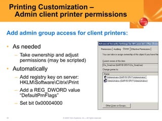 30 © 2005 Citrix Systems, Inc.—All rights reserved.
Printing Customization –
Admin client printer permissions
• As needed
– Take ownership and adjust
permissions (may be scripted)
• Automatically
– Add registry key on server:
HKLMSoftwareCitrixPrint
– Add a REG_DWORD value
“DefaultPrnFlags”
– Set bit 0x00004000
Add admin group access for client printers:
 