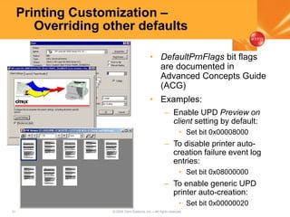 31 © 2005 Citrix Systems, Inc.—All rights reserved.
Printing Customization –
Overriding other defaults
• DefaultPrnFlags bit flags
are documented in
Advanced Concepts Guide
(ACG)
• Examples:
– Enable UPD Preview on
client setting by default:
• Set bit 0x00008000
– To disable printer auto-
creation failure event log
entries:
• Set bit 0x08000000
– To enable generic UPD
printer auto-creation:
• Set bit 0x00000020
 
