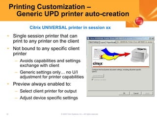 32 © 2005 Citrix Systems, Inc.—All rights reserved.
Printing Customization –
Generic UPD printer auto-creation
• Single session printer that can
print to any printer on the client
• Not bound to any specific client
printer
– Avoids capabilities and settings
exchange with client
– Generic settings only… no U/I
adjustment for printer capabilities
• Preview always enabled to:
– Select client printer for output
– Adjust device specific settings
Citrix UNIVERSAL printer in session xx
 