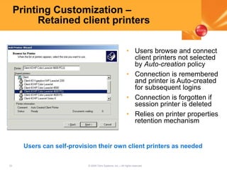 33 © 2005 Citrix Systems, Inc.—All rights reserved.
Printing Customization –
Retained client printers
• Users browse and connect
client printers not selected
by Auto-creation policy
• Connection is remembered
and printer is Auto-created
for subsequent logins
• Connection is forgotten if
session printer is deleted
• Relies on printer properties
retention mechanism
Users can self-provision their own client printers as needed
 