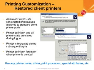 34 © 2005 Citrix Systems, Inc.—All rights reserved.
Printing Customization –
Restored client printers
• Admin or Power User
constructed print queues
attached to standard client
printer ports
• Printer definition and all
printer state are saved
during logout
• Printer is recreated during
subsequent logins
• Printer definition forgotten
when printer is deleted
Use any printer name, driver, print processor, special attributes, etc.
 