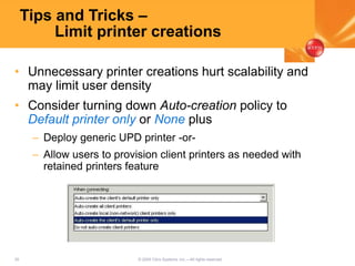 35 © 2005 Citrix Systems, Inc.—All rights reserved.
Tips and Tricks –
Limit printer creations
• Unnecessary printer creations hurt scalability and
may limit user density
• Consider turning down Auto-creation policy to
Default printer only or None plus
– Deploy generic UPD printer -or-
– Allow users to provision client printers as needed with
retained printers feature
 