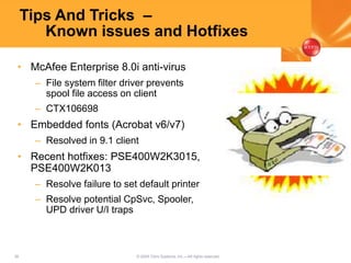 36 © 2005 Citrix Systems, Inc.—All rights reserved.
Tips And Tricks –
Known issues and Hotfixes
• McAfee Enterprise 8.0i anti-virus
– File system filter driver prevents
spool file access on client
– CTX106698
• Embedded fonts (Acrobat v6/v7)
– Resolved in 9.1 client
• Recent hotfixes: PSE400W2K3015,
PSE400W2K013
– Resolve failure to set default printer
– Resolve potential CpSvc, Spooler,
UPD driver U/I traps
 