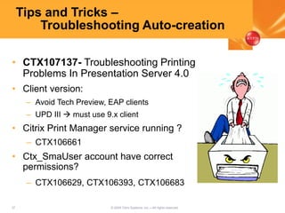 37 © 2005 Citrix Systems, Inc.—All rights reserved.
Tips and Tricks –
Troubleshooting Auto-creation
• CTX107137- Troubleshooting Printing
Problems In Presentation Server 4.0
• Client version:
– Avoid Tech Preview, EAP clients
– UPD III  must use 9.x client
• Citrix Print Manager service running ?
– CTX106661
• Ctx_SmaUser account have correct
permissions?
– CTX106629, CTX106393, CTX106683
 