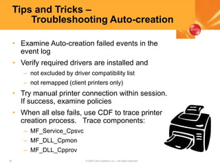 38 © 2005 Citrix Systems, Inc.—All rights reserved.
Tips and Tricks –
Troubleshooting Auto-creation
• Examine Auto-creation failed events in the
event log
• Verify required drivers are installed and
– not excluded by driver compatibility list
– not remapped (client printers only)
• Try manual printer connection within session.
If success, examine policies
• When all else fails, use CDF to trace printer
creation process. Trace components:
– MF_Service_Cpsvc
– MF_DLL_Cpmon
– MF_DLL_Cpprov
 