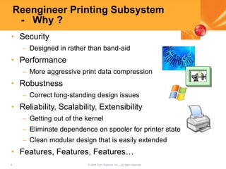 4 © 2005 Citrix Systems, Inc.—All rights reserved.
Reengineer Printing Subsystem
- Why ?
• Security
– Designed in rather than band-aid
• Performance
– More aggressive print data compression
• Robustness
– Correct long-standing design issues
• Reliability, Scalability, Extensibility
– Getting out of the kernel
– Eliminate dependence on spooler for printer state
– Clean modular design that is easily extended
• Features, Features, Features…
 