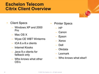 42 © 2005 Citrix Systems, Inc.—All rights reserved.
Eschelon Telecom
Citrix Client Overview
• Client Specs
– Windows XP and 2000
Pro
– Mac OS X
– Wyse CE WBT Winterms
– ICA 6.x-9.x clients
– Internet Kiosks
– Java 9.x clients for
failback only
– Who knows what other
OS’s
• Printer Specs
– HP
– Canon
– Epson
– Xerox
– Dell
– Okidata
– Lexmark
– Who knows what else!!
 