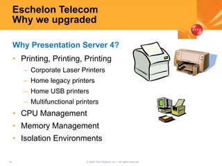 44 © 2005 Citrix Systems, Inc.—All rights reserved.
Eschelon Telecom
Why we upgraded
• Printing, Printing, Printing
– Corporate Laser Printers
– Home legacy printers
– Home USB printers
– Multifunctional printers
• CPU Management
• Memory Management
• Isolation Environments
Why Presentation Server 4?
 