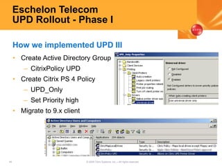 45 © 2005 Citrix Systems, Inc.—All rights reserved.
Eschelon Telecom
UPD Rollout - Phase I
• Create Active Directory Group
– CitrixPolicy UPD
• Create Citrix PS 4 Policy
– UPD_Only
– Set Priority high
• Migrate to 9.x client
How we implemented UPD III
 