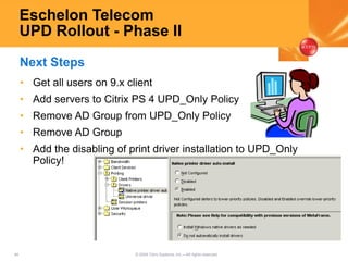 46 © 2005 Citrix Systems, Inc.—All rights reserved.
Eschelon Telecom
UPD Rollout - Phase II
• Get all users on 9.x client
• Add servers to Citrix PS 4 UPD_Only Policy
• Remove AD Group from UPD_Only Policy
• Remove AD Group
• Add the disabling of print driver installation to UPD_Only
Policy!
Next Steps
 