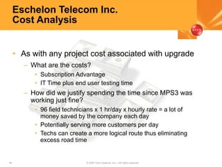48 © 2005 Citrix Systems, Inc.—All rights reserved.
Eschelon Telecom Inc.
Cost Analysis
• As with any project cost associated with upgrade
– What are the costs?
• Subscription Advantage
• IT Time plus end user testing time
– How did we justify spending the time since MPS3 was
working just fine?
• 96 field technicians x 1 hr/day x hourly rate = a lot of
money saved by the company each day
• Potentially serving more customers per day
• Techs can create a more logical route thus eliminating
excess road time
 