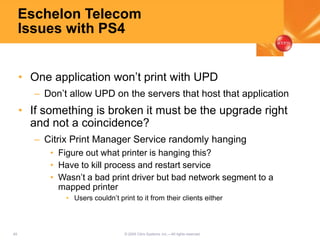 49 © 2005 Citrix Systems, Inc.—All rights reserved.
Eschelon Telecom
Issues with PS4
• One application won’t print with UPD
– Don’t allow UPD on the servers that host that application
• If something is broken it must be the upgrade right
and not a coincidence?
– Citrix Print Manager Service randomly hanging
• Figure out what printer is hanging this?
• Have to kill process and restart service
• Wasn’t a bad print driver but bad network segment to a
mapped printer
• Users couldn’t print to it from their clients either
 