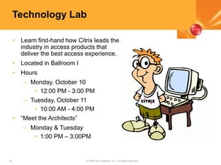 52 © 2005 Citrix Systems, Inc.—All rights reserved.
Technology Lab
• Learn first-hand how Citrix leads the
industry in access products that
deliver the best access experience.
• Located in Ballroom I
• Hours
– Monday, October 10
• 12:00 PM - 3:00 PM
– Tuesday, October 11
• 10:00 AM - 4:00 PM
• “Meet the Architects”
– Monday & Tuesday
• 1:00 PM – 3:00PM
 